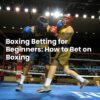 Boxing Betting for Beginners: How to Bet on Boxing
